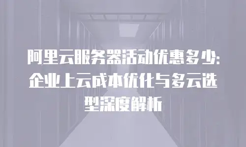 阿里云服务器活动优惠多少：企业上云成本优化与多云选型深度解析