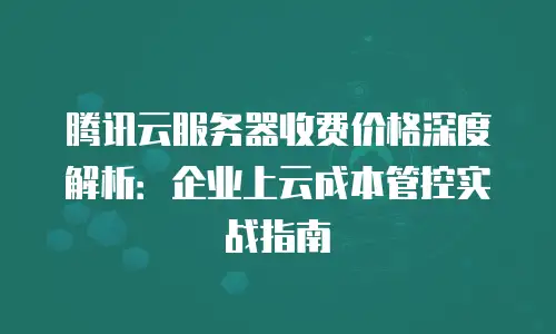 腾讯云服务器收费价格深度解析：企业上云成本管控实战指南