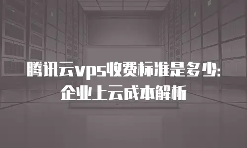 腾讯云vps收费标准是多少：企业上云成本解析