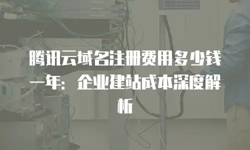 腾讯云域名注册费用多少钱一年：企业建站成本深度解析