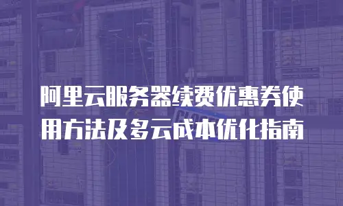 阿里云服务器续费优惠券使用方法及多云成本优化指南