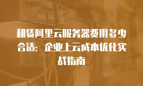 租赁阿里云服务器费用多少合适：企业上云成本优化实战指南