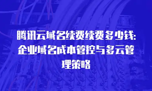 腾讯云域名续费续费多少钱：企业域名成本管控与多云管理策略