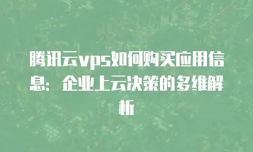 腾讯云vps如何购买应用信息：企业上云决策的多维解析