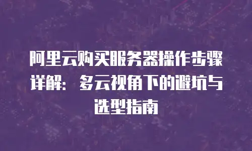 阿里云购买服务器操作步骤详解：多云视角下的避坑与选型指南