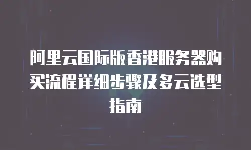 阿里云国际版香港服务器购买流程详细步骤及多云选型指南