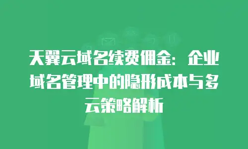 天翼云域名续费佣金：企业域名管理中的隐形成本与多云策略解析