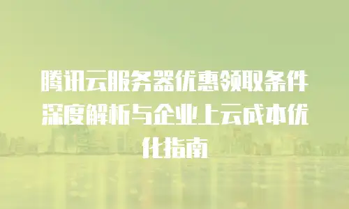 腾讯云服务器优惠领取条件深度解析与企业上云成本优化指南