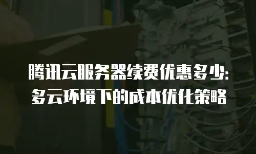 腾讯云服务器续费优惠多少：多云环境下的成本优化策略