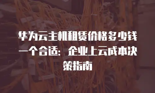 华为云主机租赁价格多少钱一个合适：企业上云成本决策指南
