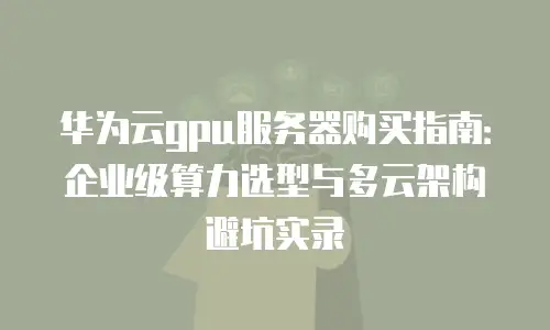 华为云gpu服务器购买指南：企业级算力选型与多云架构避坑实录
