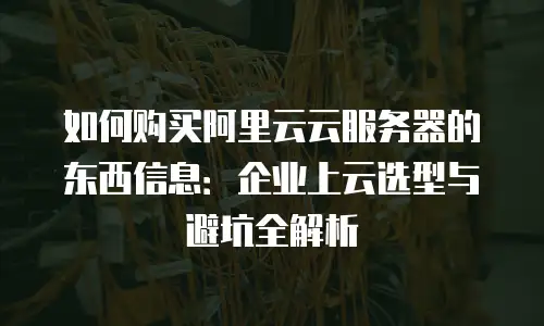 如何购买阿里云云服务器的东西信息：企业上云选型与避坑全解析