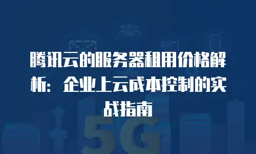 腾讯云的服务器租用价格解析：企业上云成本控制的实战指南