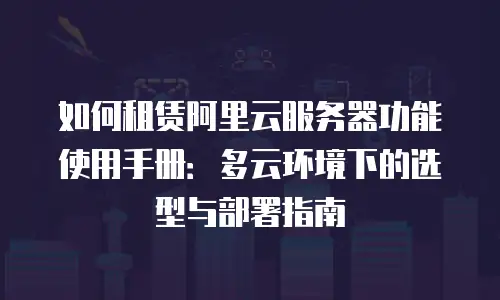 如何租赁阿里云服务器功能使用手册：多云环境下的选型与部署指南