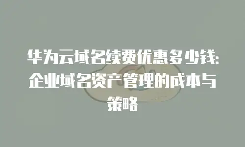 华为云域名续费优惠多少钱：企业域名资产管理的成本与策略