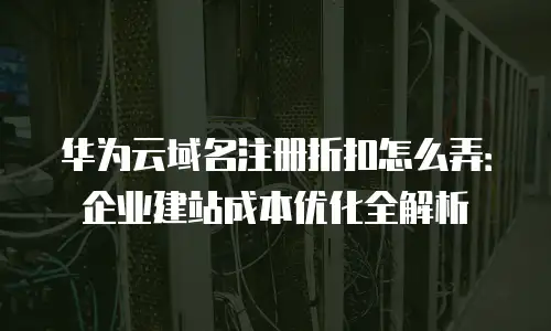 华为云域名注册折扣怎么弄：企业建站成本优化全解析