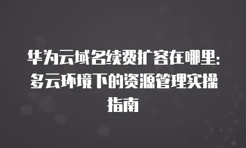 华为云域名续费扩容在哪里：多云环境下的资源管理实操指南