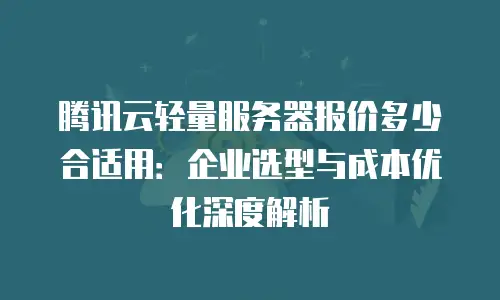 腾讯云轻量服务器报价多少合适用：企业选型与成本优化深度解析