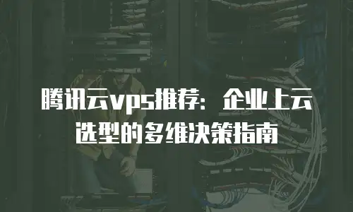 腾讯云vps推荐：企业上云选型的多维决策指南