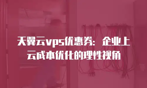 天翼云vps优惠券：企业上云成本优化的理性视角
