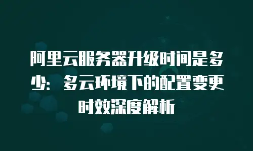 阿里云服务器升级时间是多少：多云环境下的配置变更时效深度解析