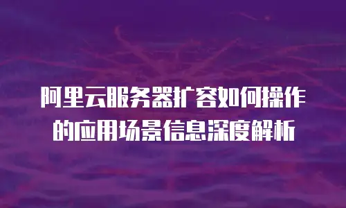 阿里云服务器扩容如何操作的应用场景信息深度解析