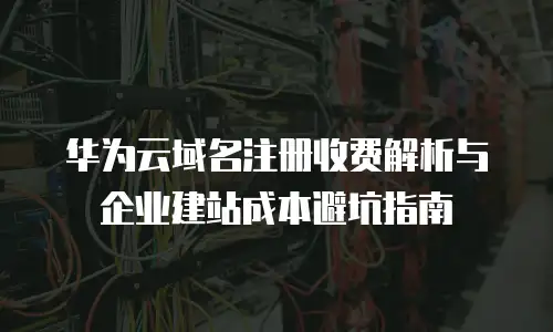 华为云域名注册收费解析与企业建站成本避坑指南