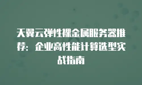 天翼云弹性裸金属服务器推荐：企业高性能计算选型实战指南
