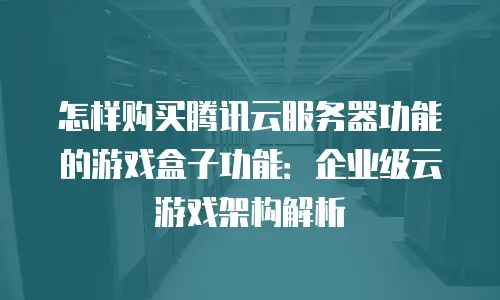 怎样购买腾讯云服务器功能的游戏盒子功能：企业级云游戏架构解析