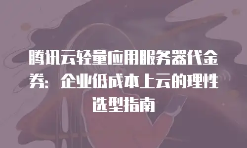 腾讯云轻量应用服务器代金券：企业低成本上云的理性选型指南