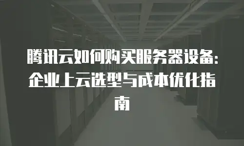 腾讯云如何购买服务器设备：企业上云选型与成本优化指南