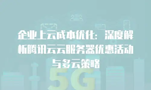 企业上云成本优化：深度解析腾讯云云服务器优惠活动与多云策略