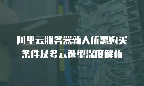 阿里云服务器新人优惠购买条件及多云选型深度解析