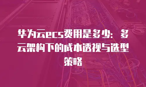 华为云ecs费用是多少：多云架构下的成本透视与选型策略