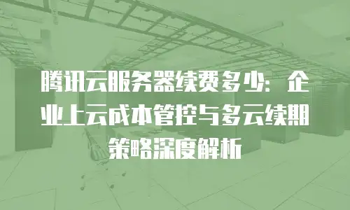 腾讯云服务器续费多少：企业上云成本管控与多云续期策略深度解析