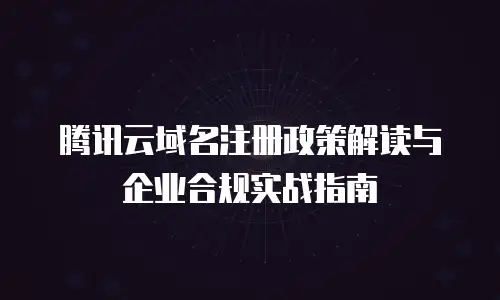 腾讯云域名注册政策解读与企业合规实战指南
