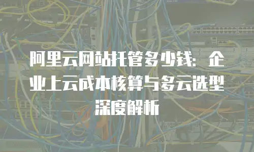 阿里云网站托管多少钱：企业上云成本核算与多云选型深度解析