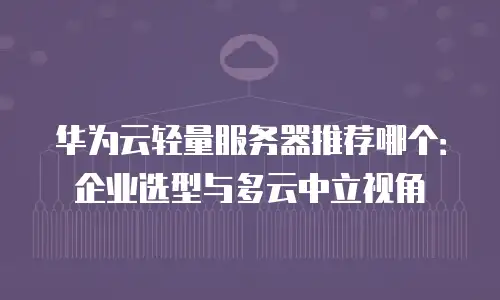 华为云轻量服务器推荐哪个：企业选型与多云中立视角