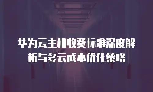 华为云主机收费标准深度解析与多云成本优化策略