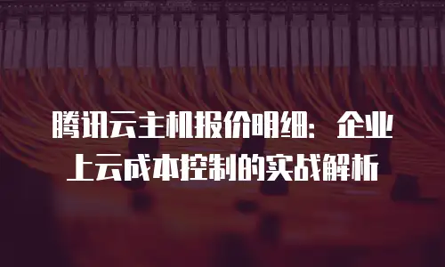 腾讯云主机报价明细：企业上云成本控制的实战解析
