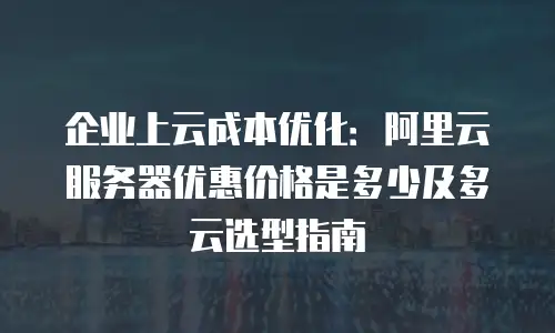 企业上云成本优化：阿里云服务器优惠价格是多少及多云选型指南