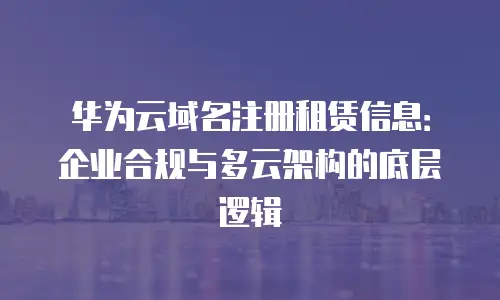 华为云域名注册租赁信息：企业合规与多云架构的底层逻辑