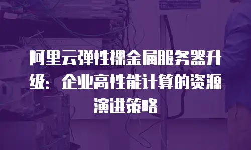 阿里云弹性裸金属服务器升级：企业高性能计算的资源演进策略