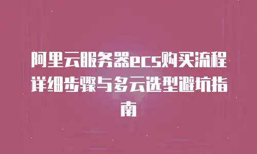 阿里云服务器ecs购买流程详细步骤与多云选型避坑指南