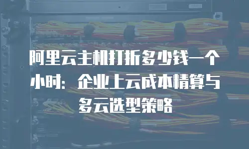 阿里云主机打折多少钱一个小时：企业上云成本精算与多云选型策略