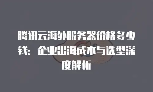 腾讯云海外服务器价格多少钱：企业出海成本与选型深度解析