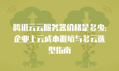 腾讯云云服务器价格是多少：企业上云成本避坑与多云选型指南