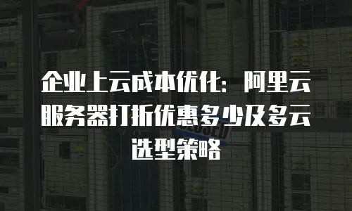 企业上云成本优化：阿里云服务器打折优惠多少及多云选型策略