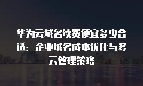 华为云域名续费便宜多少合适：企业域名成本优化与多云管理策略