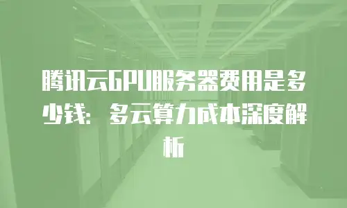 腾讯云GPU服务器费用是多少钱：多云算力成本深度解析